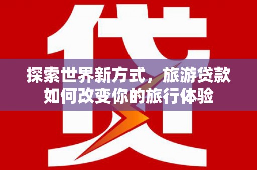 淮上探索世界新方式，旅游贷款如何改变你的旅行体验