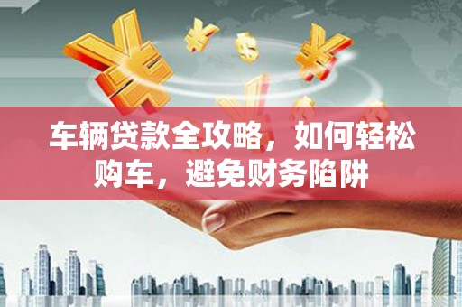 淮上车辆贷款全攻略，如何轻松购车，避免财务陷阱