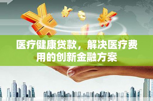 淮上医疗健康贷款，解决医疗费用的创新金融方案