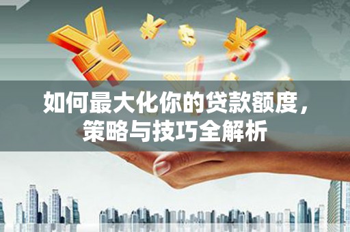 淮上如何最大化你的贷款额度，策略与技巧全解析